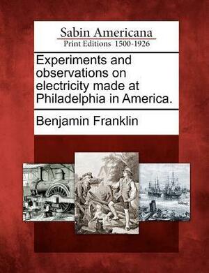 Experiments and Observations on Electricity Made at Philadelphia in America. by Benjamin Franklin
