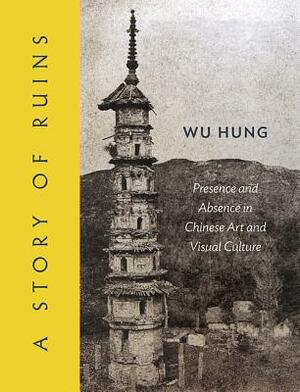 A Story of Ruins: Presence and Absence in Chinese Art and Visual Culture by Hung Wu