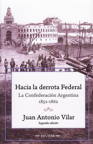 Hacia la derrota Federal:  La Confederación Argentina 1852 - 1862 by Juan Antonio Vilar