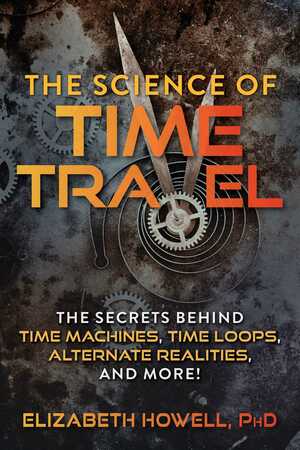 The Science of Time Travel: The Secrets Behind Time Machines, Time Loops, Alternate Realities, and More! by Elizabeth Howell