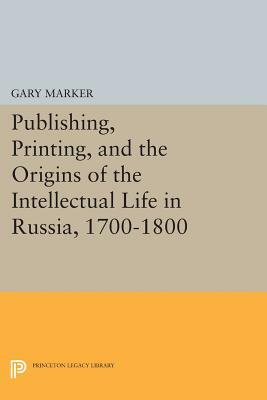 Publishing, Printing, and the Origins of the Intellectual Life in Russia, 1700-1800 by Gary Marker