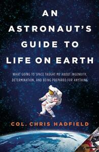 An Astronaut's Guide to Life on Earth: What Going to Space Taught Me about Ingenuity, Determination, and Being Prepared for Anything by Chris Hadfield