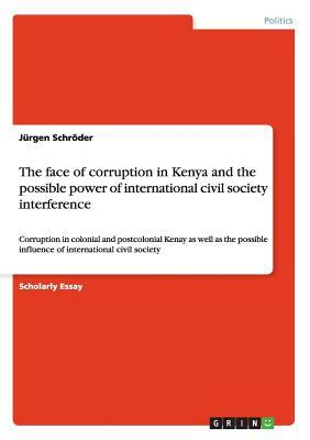 The face of corruption in Kenya and the possible power of international civil society interference: Corruption in colonial and postcolonial Kenay as w by Jürgen Schröder