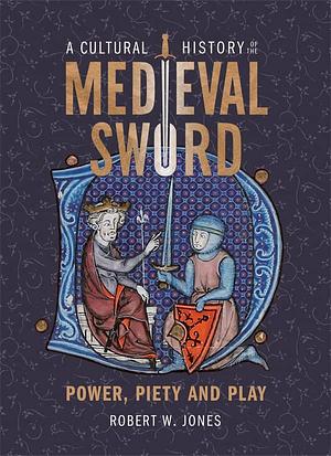 A Cultural History of the Medieval Sword: Power, Piety and Play by Robert W. Jones