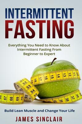 Intermittent Fasting: Everything You Need to Know About Intermittent Fasting for Beginner to Expert ? Build Lean Muscle and Change Your Life by James Sinclair