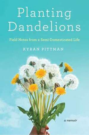 Planting Dandelions: Field Notes From a Semi-Domesticated Life by Kyran Pittman