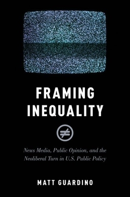 Framing Inequality: News Media, Public Opinion, and the Neoliberal Turn in U.S. Public Policy by Matt Guardino