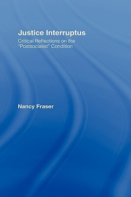 Justice Interruptus: Critical Reflections on the Postsocialist Condition by Nancy Fraser