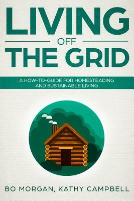 Living Off the Grid: A How-To-Guide for Homesteading and Sustainable Living by Bo Morgan, Kathy Campbell