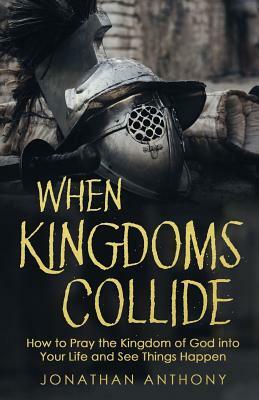 When Kingdoms Collide: How to Pray the Kingdom of God into your life and see things happen by Jonathan Anthony