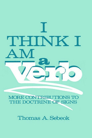 I Think I Am a Verb: More Contributions to the Doctrine of Signs by Thomas Albert Sebeok