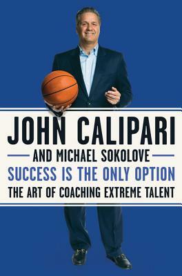 Success Is the Only Option: The Art of Coaching Extreme Talent by Michael Sokolove, John Calipari