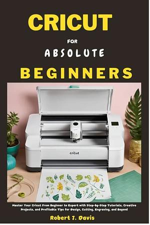 CRICUT FOR ABSOLUTE BEGINNERS: Master Your Cricut From Beginner to Expert with Step-by-Step Tutorials, Creative Projects, and Profitable Tips for Design, ... DIY & Beginners' Guide Series Book 2) by Robert J. Davis