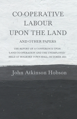 Co-Operative Labour Upon the Land - And Other Papers - The Report of a Conference Upon 'Land Co-Operation and the Unemployed.' Held at Holborn Town Ha by John Atkinson Hobson