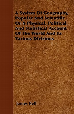 A System Of Geography, Popular And Scientific Or A Physical, Political, And Statistical Account Of The World And Its Various Divisions by James Bell