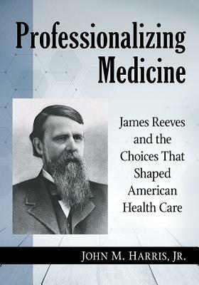 Professionalizing Medicine: James Reeves and the Choices That Shaped American Health Care by John M. Harris