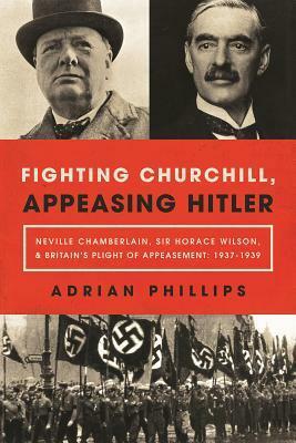 Fighting Churchill, Appeasing Hitler: Neville Chamberlain, Sir Horace Wilson,Britain's Plight of Appeasement: 1937-1939 by Adrian Phillips