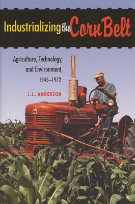 Industrializing the Corn Belt: Agriculture, Technology, and Environment, 1945-1972 by J. L. Anderson