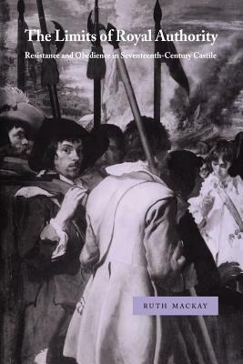 The Limits of Royal Authority: Resistance and Obedience in Seventeenth-Century Castile by Ruth MacKay
