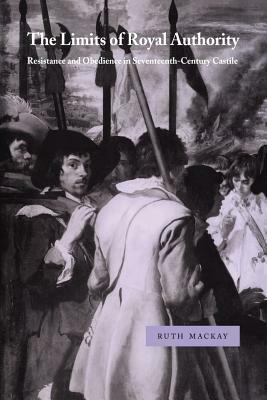 The Limits of Royal Authority: Resistance and Obedience in Seventeenth-Century Castile by Ruth MacKay