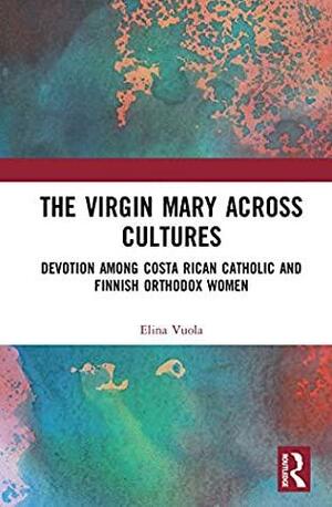 The Virgin Mary across Cultures: Devotion among Costa Rican Catholic and Finnish Orthodox Women by Elina Vuola