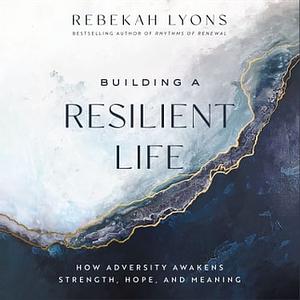 Building a Resilient Life: How Adversity Awakens Strength, Hope, and Meaning by Rebekah Lyons