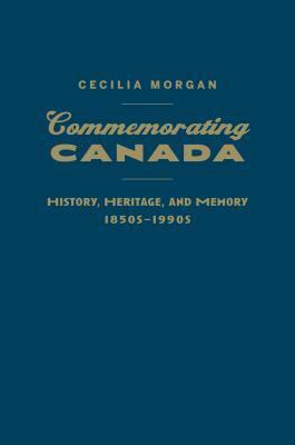 Commemorating Canada: History, Heritage, and Memory, 1850s-1990s by Cecilia Morgan