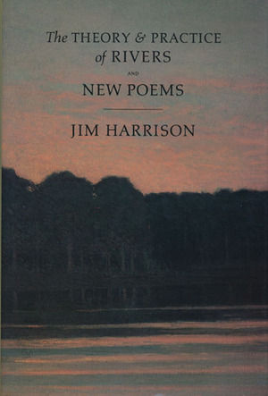 The Theory & Practice Of Rivers And New Poems by Jim Harrison