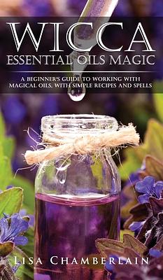 Wicca Essential Oils Magic: A Beginner's Guide to Working with Magical Oils, with Simple Recipes and Spells by Lisa Chamberlain