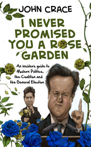 I Never Promised You a Rose Garden: An Insider's Guide to Coalition, the General Election and false promises, past, present or future... by John Crace