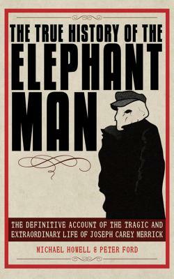 The True History of the Elephant Man: The Definitive Account of the Tragic and Extraordinary Life of Joseph Carey Merrick by Peter Ford, Michael Howell