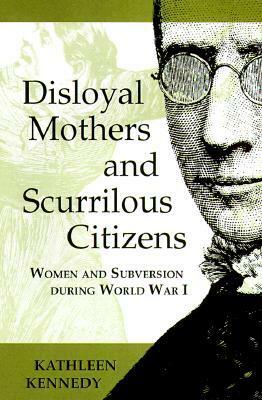 Disloyal Mothers and Scurrilous Citizens: Women and Subversion During World War I by Kathleen Kennedy