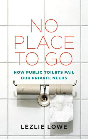 No Place to Go: How Public Toilets Fail Our Private Needs by Lezlie Lowe