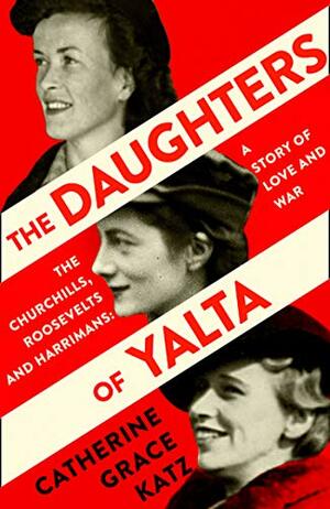 The Daughters Of Yalta: The Churchills, Roosevelts and Harrimans - A Story of Love and War by Catherine Grace Katz