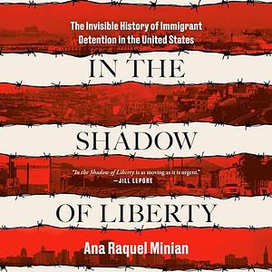 In the Shadow of Liberty: The Invisible History of Immigrant Detention in the United States by Ana Raquel Minian