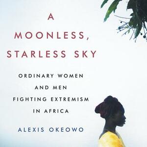 A Moonless, Starless Sky: Ordinary Women and Men Fighting Extremism in Africa by Alexis Okeowo