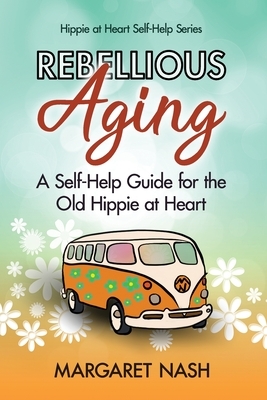 Rebellious Aging: A Self-help Guide for the Old Hippie at Heart by Margaret Nash