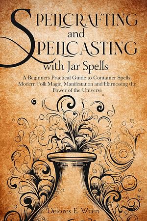 Spellcrafting and Spellcasting with Jar Spells: A Beginners Practical Guide to Container Spells, Modern Folk Magic, Manifestation and Harnessing the Power of the Universe by Delores E. Wren