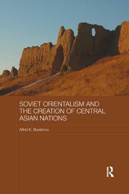 Soviet Orientalism and the Creation of Central Asian Nations by Alfrid K. Bustanov