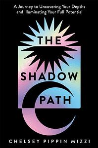 The Shadow Path: A Journey to Uncovering Your Depths and Illuminating Your Full Potential by Chelsey Pippin Mizzi