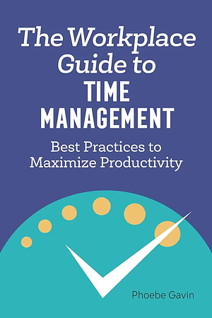 The Workplace Guide to Time Management: Best Practices to Maximize Productivity by Phoebe Gavin