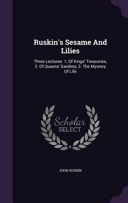 Ruskin's Sesame And Lilies: Three Lectures: 1. Of Kings' Treasuries, 2. Of Queens' Gardens, 3. The Mystery Of Life by John Ruskin