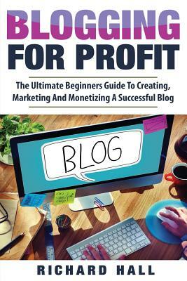 Blogging For Profit: The Ultimate Beginners Guide to Creating, Marketing, and Monetizing a Successful Blog by Richard Hall
