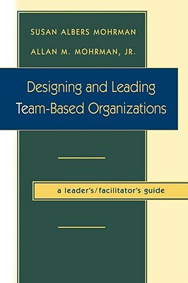 Designing and Leading Team-Based Organizations, a Leader's / Facilitator's Guide by Susan Albers Mohrman, Allan M. Mohrman
