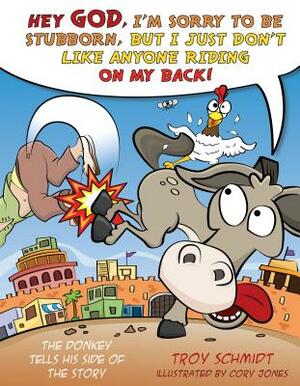 The Donkey Tells His Side of the Story: Hey God, I'm Sorry to Be Stubborn, But I Just Don't Like Anyone Riding on My Back! by Troy Schmidt