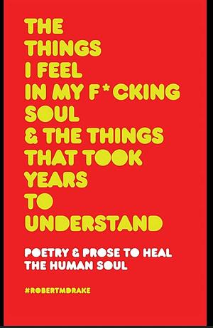 The Things I Feel in My Fucking Soul and the Things That Took Years to Understand by Robert M. Drake