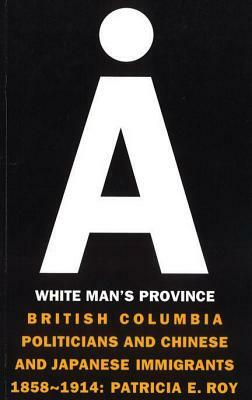 A White Man's Province: British Columbia Politicians and Chinese and Japanese Immigrants 1858-1914 by Patricia E. Roy