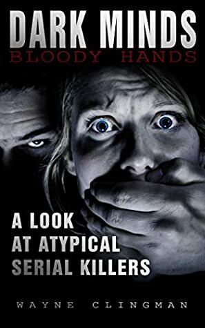 Dark Minds Bloody Hands: A Look At Atypical Serial Killers by Wayne Clingman, Michelle Donnelly