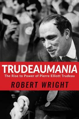 Trudeaumania: The Rise to Power of Pierre Elliott Trudeau by Robert Wright