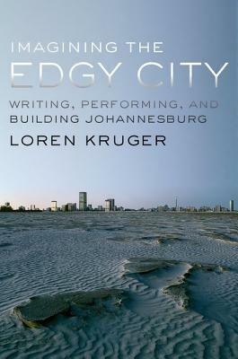 Imagining the Edgy City: Writing, Performing, and Building Johannesburg by Loren Kruger